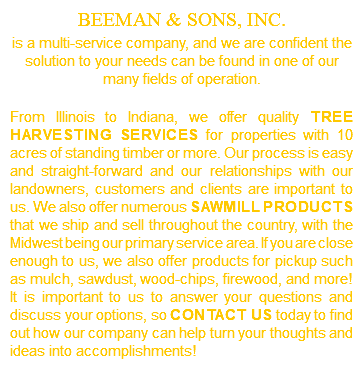 BEEMAN & SONS, INC.  is a multi-service company, and we are confident the solution to your needs can be found in one of our many fields of operation. From Illinois to Indiana, we offer quality tree harvesting services for properties with 10 acres of standing timber or more. Our process is easy and straight-forward and our relationships with our landowners, customers and clients are important to us. We also offer numerous sawmill products that we ship and sell throughout the country, with the Midwest being our primary service area. If you are close enough to us, we also offer products for pickup such as mulch, sawdust, wood-chips, firewood, and more! It is important to us to answer your questions and discuss your options, so contact us today to find out how our company can help turn your thoughts and ideas into accomplishments!